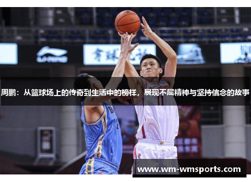 周鹏：从篮球场上的传奇到生活中的榜样，展现不屈精神与坚持信念的故事
