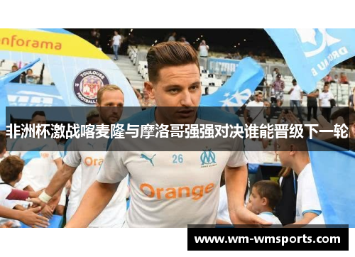 非洲杯激战喀麦隆与摩洛哥强强对决谁能晋级下一轮