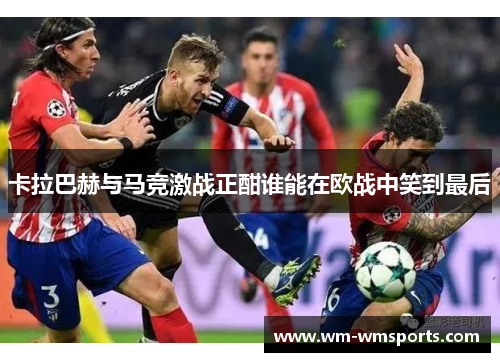 卡拉巴赫与马竞激战正酣谁能在欧战中笑到最后